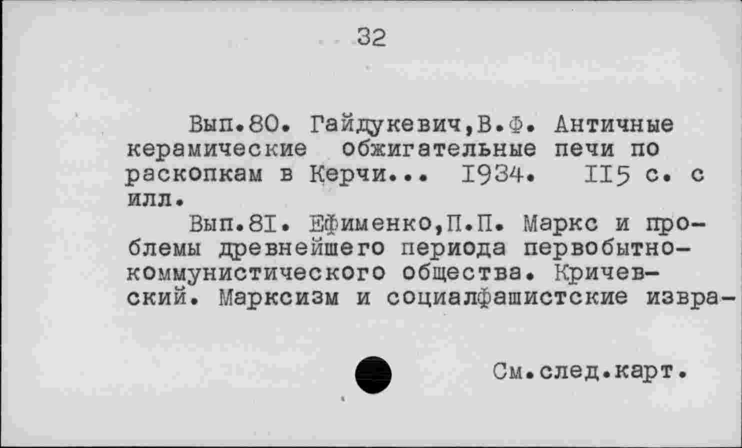 ﻿32
Вып.80. Гайдукевич,В.Ф. Античные керамические обжигательные печи по раскопкам в Керчи... 1934.	115 с. с
илл.
Вып.81. Ефименко,П.П. Маркс и проблемы древнейшего периода первобытнокоммунистического общества. Кричевский. Марксизм и социалфашистские извра-
См.след.карт.